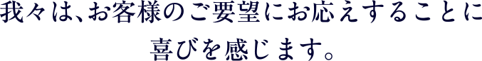 我々は、お客様のご要望にお応えすることに喜びを感じます。