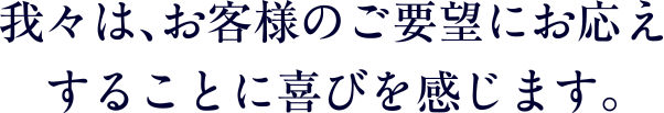 我々は、お客様のご要望にお応えすることに喜びを感じます。